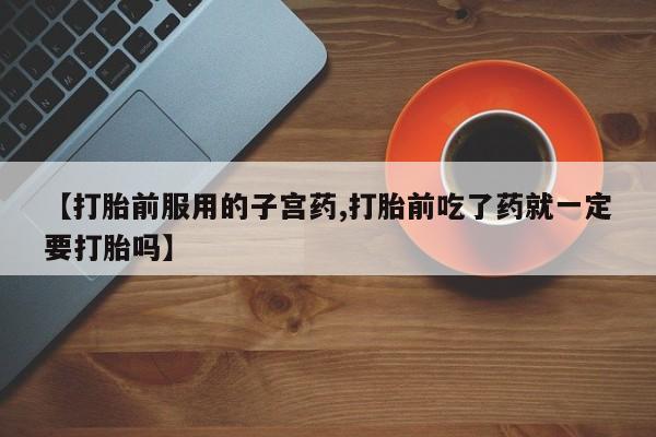 药流药购买方式【打胎前服用的子宫药,打胎前吃了药就一定要打胎吗】