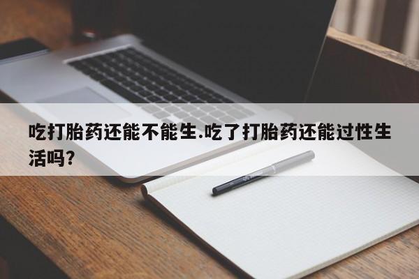 药流药购买方式吃打胎药还能不能生.吃了打胎药还能过性生活吗?