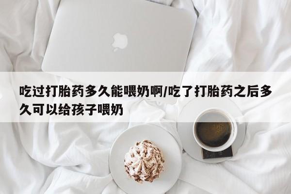 药流药购买方式吃过打胎药多久能喂奶啊/吃了打胎药之后多久可以给孩子喂奶
