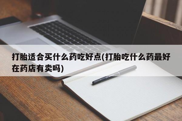 药流药购买方式打胎适合买什么药吃好点(打胎吃什么药最好在药店有卖吗)