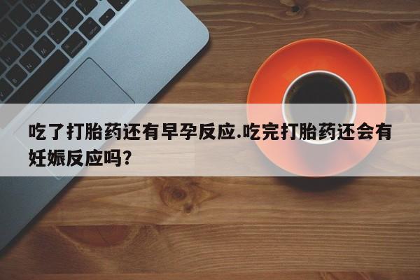 药流药购买方式吃了打胎药还有早孕反应.吃完打胎药还会有妊娠反应吗？