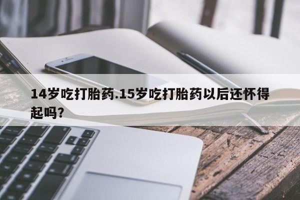 药流药购买方式14岁吃打胎药.15岁吃打胎药以后还怀得起吗？