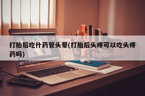 药流药购买方式打胎后吃什药管头晕(打胎后头疼可以吃头疼药吗)