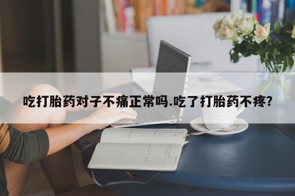 药流药购买方式吃打胎药对子不痛正常吗.吃了打胎药不疼？