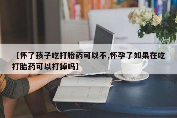 药流药购买方式【怀了孩子吃打胎药可以不,怀孕了如果在吃打胎药可以打掉吗】