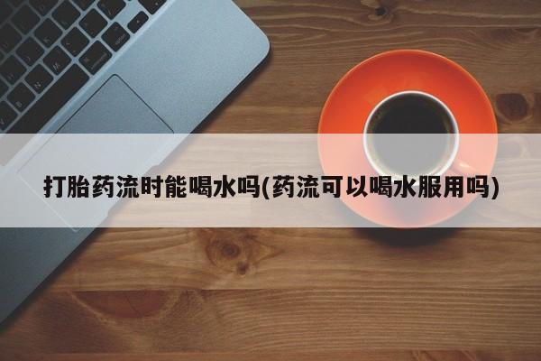 药流药购买方式打胎药流时能喝水吗(药流可以喝水服用吗)