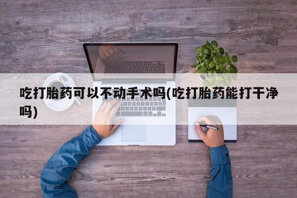 药流药购买方式吃打胎药可以不动手术吗(吃打胎药能打干净吗)