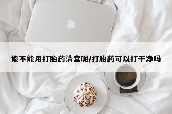 药流药购买方式能不能用打胎药清宫呢/打胎药可以打干净吗