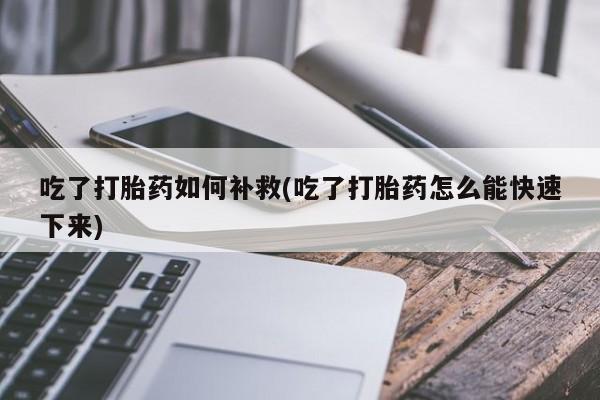 药流药购买方式吃了打胎药如何补救(吃了打胎药怎么能快速下来)