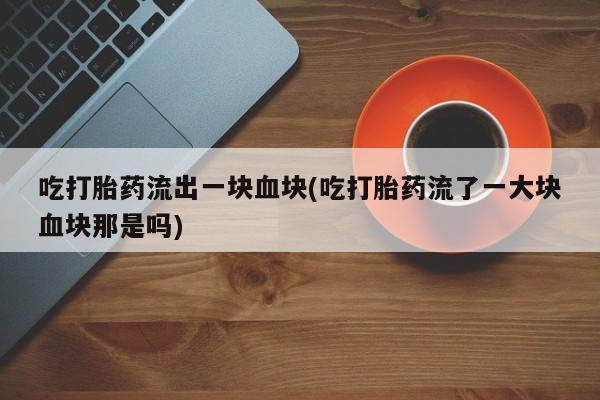药流药购买方式吃打胎药流出一块血块(吃打胎药流了一大块血块那是吗)