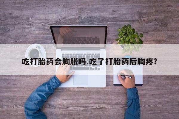 药流药购买方式吃打胎药会胸胀吗.吃了打胎药后胸疼？