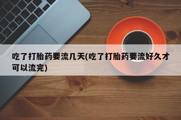 药流药购买方式吃了打胎药要流几天(吃了打胎药要流好久才可以流完)