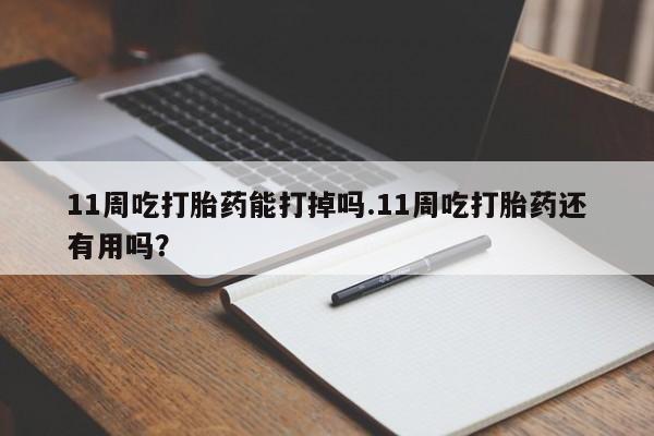 药流药购买方式11周吃打胎药能打掉吗.11周吃打胎药还有用吗？
