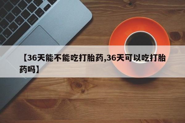 药流药购买方式【36天能不能吃打胎药,36天可以吃打胎药吗】