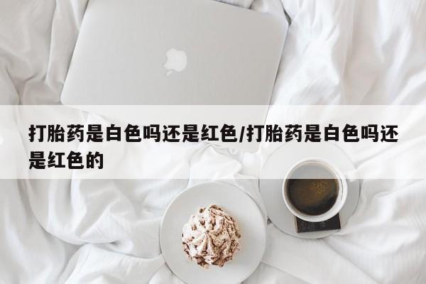 药流药购买方式打胎药是白色吗还是红色/打胎药是白色吗还是红色的