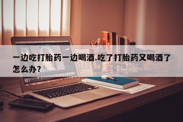药流药购买方式一边吃打胎药一边喝酒.吃了打胎药又喝酒了怎么办？