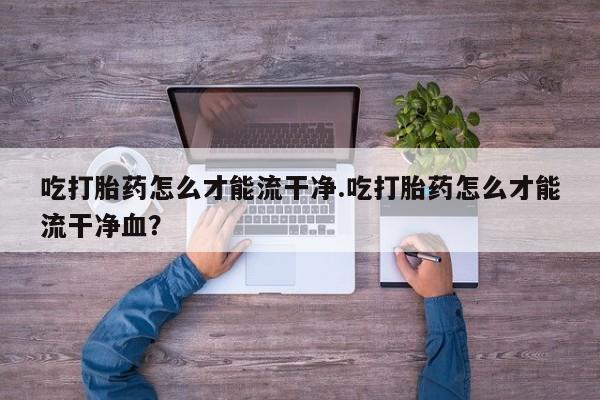 药流药购买方式吃打胎药怎么才能流干净.吃打胎药怎么才能流干净血?