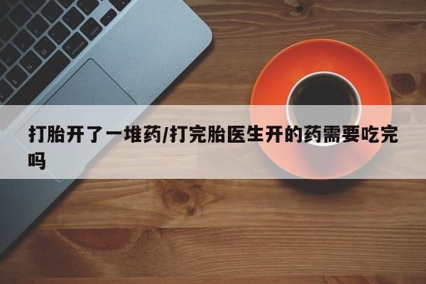 药流药购买方式打胎开了一堆药/打完胎医生开的药需要吃完吗