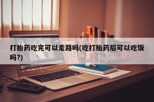 药流药购买方式打胎药吃完可以走路吗(吃打胎药后可以吃饭吗?)