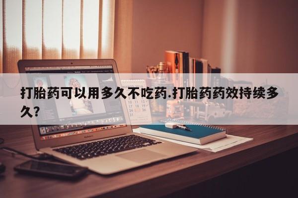 药流药购买方式打胎药可以用多久不吃药.打胎药药效持续多久?