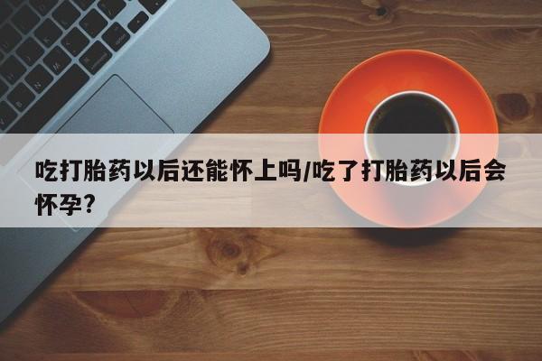 药流药购买方式吃打胎药以后还能怀上吗/吃了打胎药以后会怀孕?