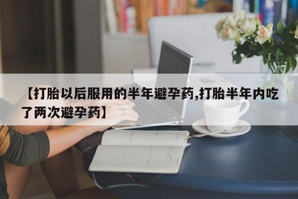 药流药购买方式【打胎以后服用的半年避孕药,打胎半年内吃了两次避孕药】