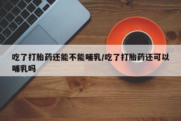 药流药购买方式吃了打胎药还能不能哺乳/吃了打胎药还可以哺乳吗
