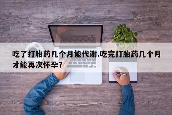 药流药购买方式吃了打胎药几个月能代谢.吃完打胎药几个月才能再次怀孕？