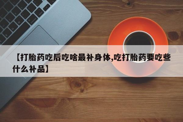 药流药购买方式【打胎药吃后吃啥最补身体,吃打胎药要吃些什么补品】
