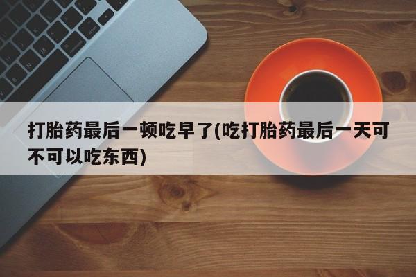 药流药购买方式打胎药最后一顿吃早了(吃打胎药最后一天可不可以吃东西)