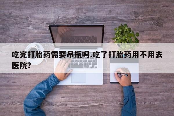 药流药购买方式吃完打胎药需要吊瓶吗.吃了打胎药用不用去医院？