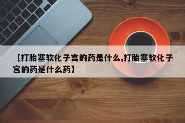药流药购买方式【打胎塞软化子宫的药是什么,打胎塞软化子宫的药是什么药】
