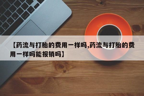 药流药购买方式【药流与打胎的费用一样吗,药流与打胎的费用一样吗能报销吗】