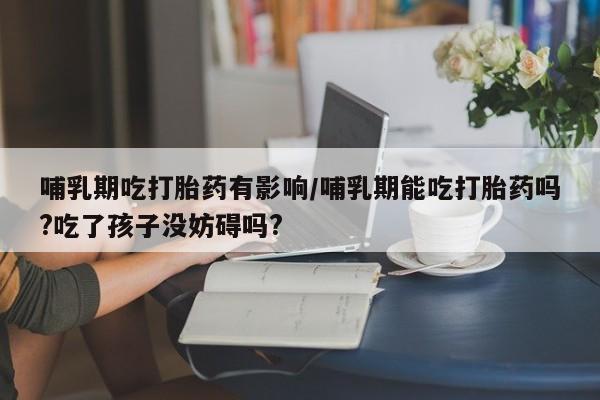 药流药购买方式哺乳期吃打胎药有影响/哺乳期能吃打胎药吗?吃了孩子没妨碍吗?
