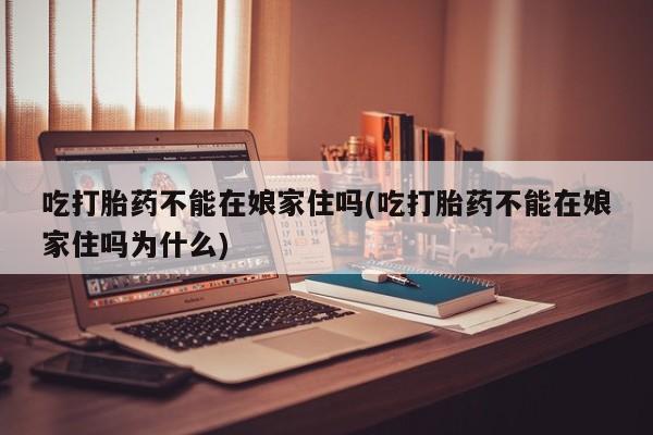 药流药购买方式吃打胎药不能在娘家住吗(吃打胎药不能在娘家住吗为什么)
