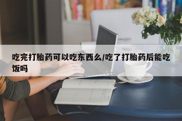 药流药购买方式吃完打胎药可以吃东西么/吃了打胎药后能吃饭吗