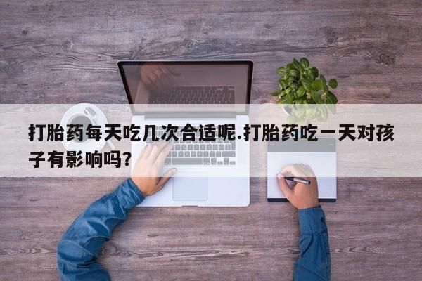 药流药购买方式打胎药每天吃几次合适呢.打胎药吃一天对孩子有影响吗？