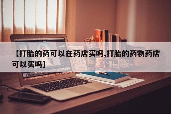 药流药购买方式【打胎的药可以在药店买吗,打胎的药物药店可以买吗】